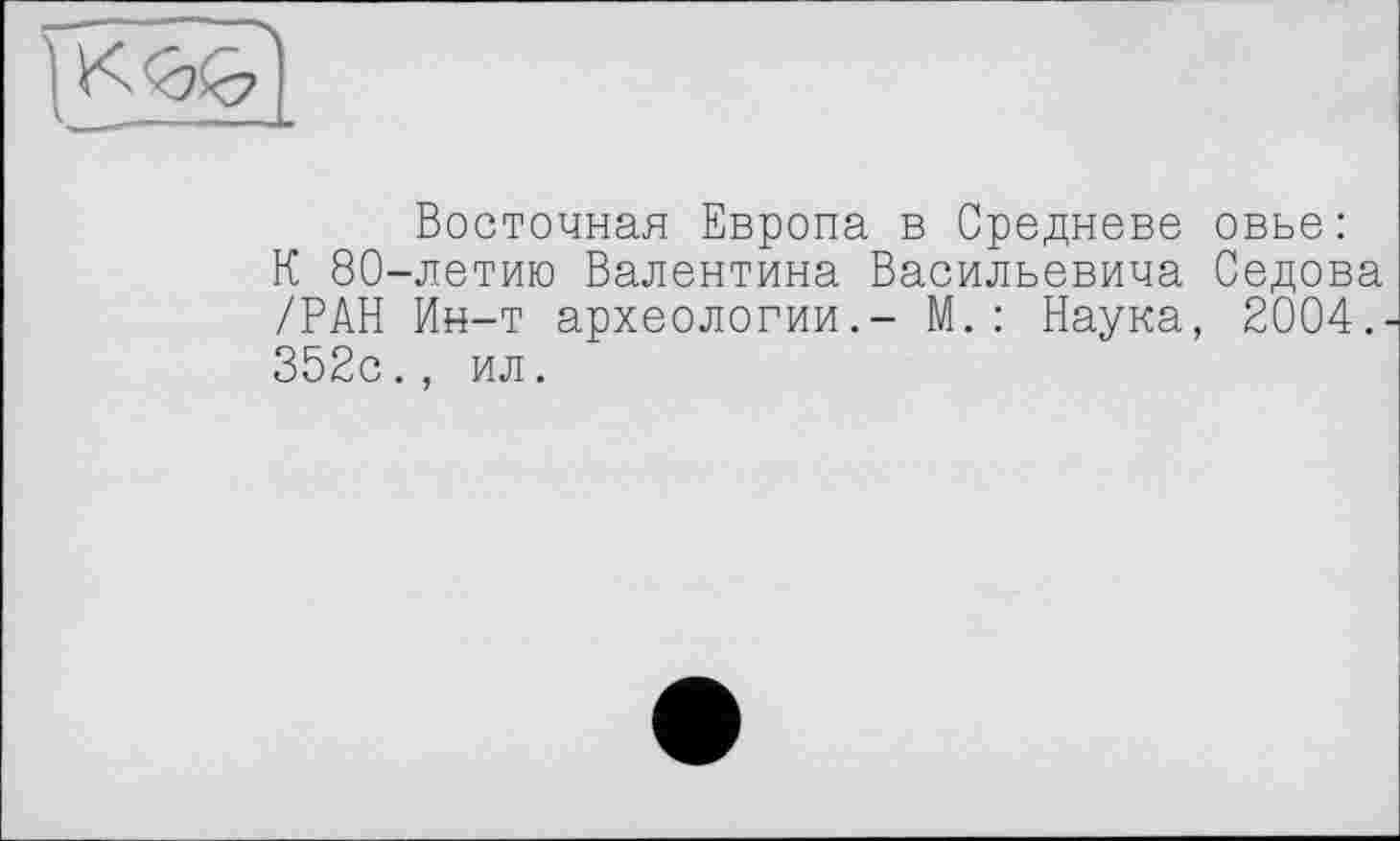 ﻿Восточная Европа в Средневе овье: К 80-летию Валентина Васильевича Седова /РАН Ин-т археологии.- М.: Наука, 2004.. 352с., ил.